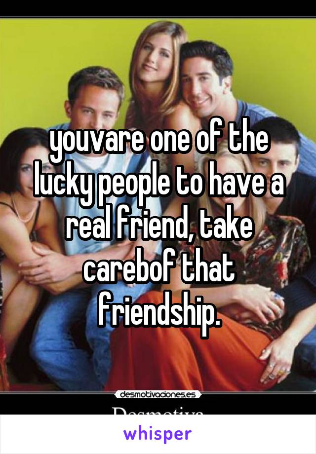 youvare one of the lucky people to have a real friend, take carebof that friendship.