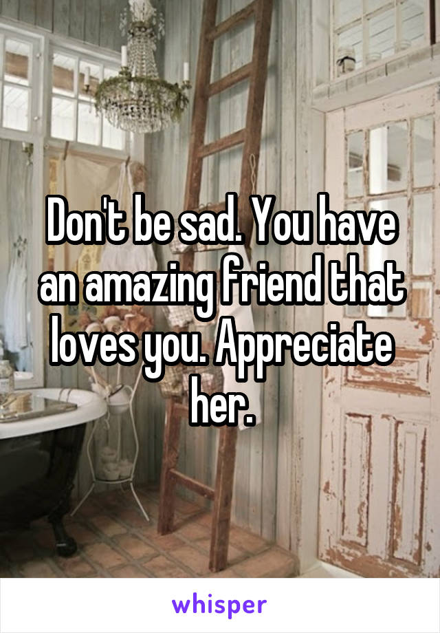 Don't be sad. You have an amazing friend that loves you. Appreciate her.