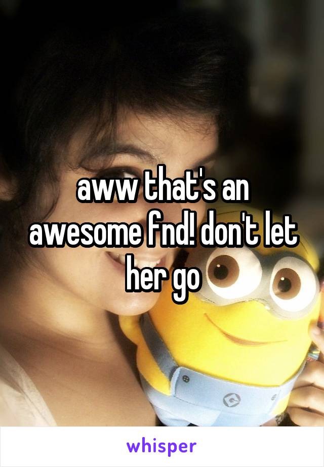 aww that's an awesome fnd! don't let her go