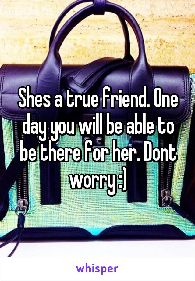 Shes a true friend. One day you will be able to be there for her. Dont worry :)