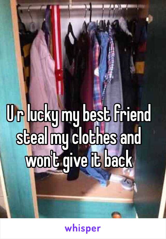 U r lucky my best friend steal my clothes and won't give it back