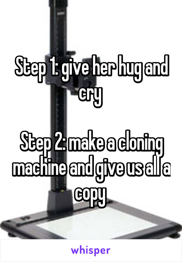 Step 1: give her hug and cry 

Step 2: make a cloning machine and give us all a copy 