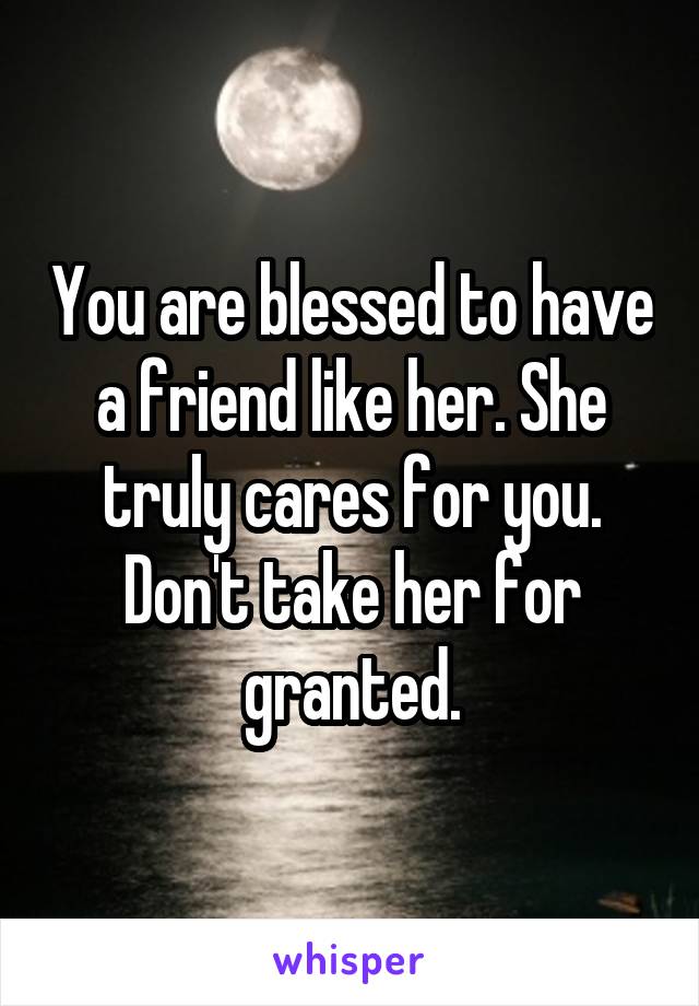 You are blessed to have a friend like her. She truly cares for you. Don't take her for granted.