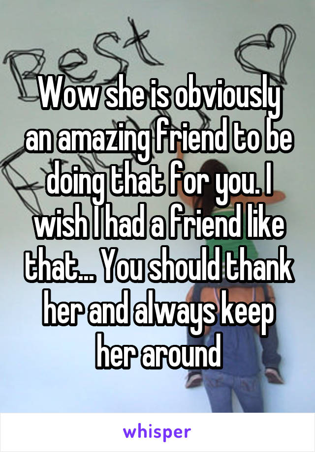 Wow she is obviously an amazing friend to be doing that for you. I wish I had a friend like that... You should thank her and always keep her around