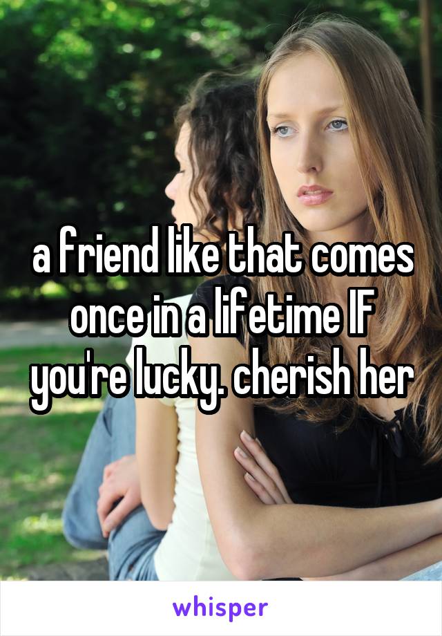 a friend like that comes once in a lifetime IF you're lucky. cherish her