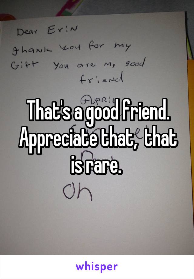 That's a good friend. Appreciate that,  that is rare. 