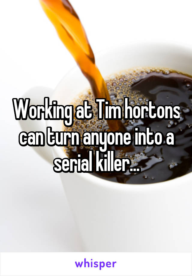 Working at Tim hortons can turn anyone into a serial killer...