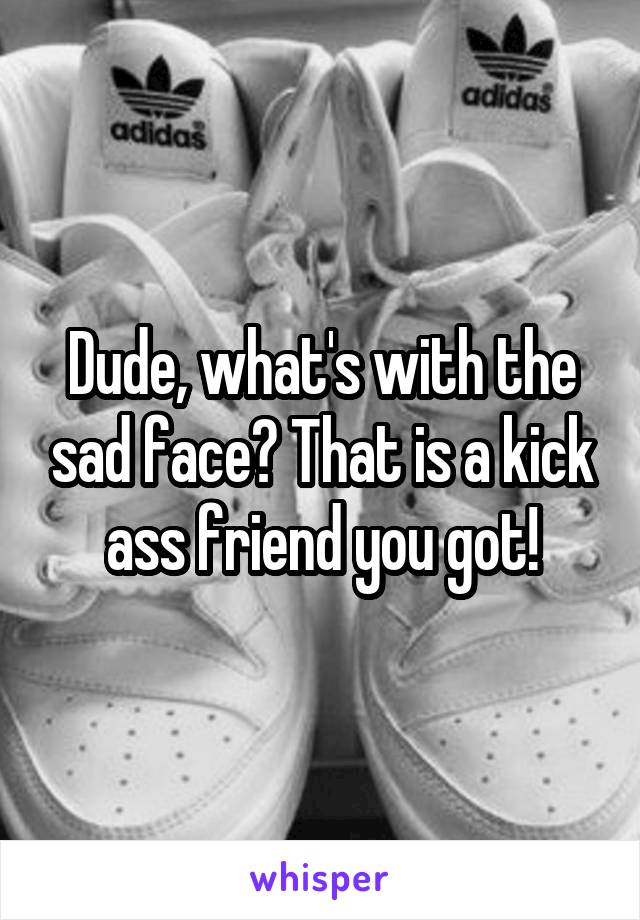 Dude, what's with the sad face? That is a kick ass friend you got!