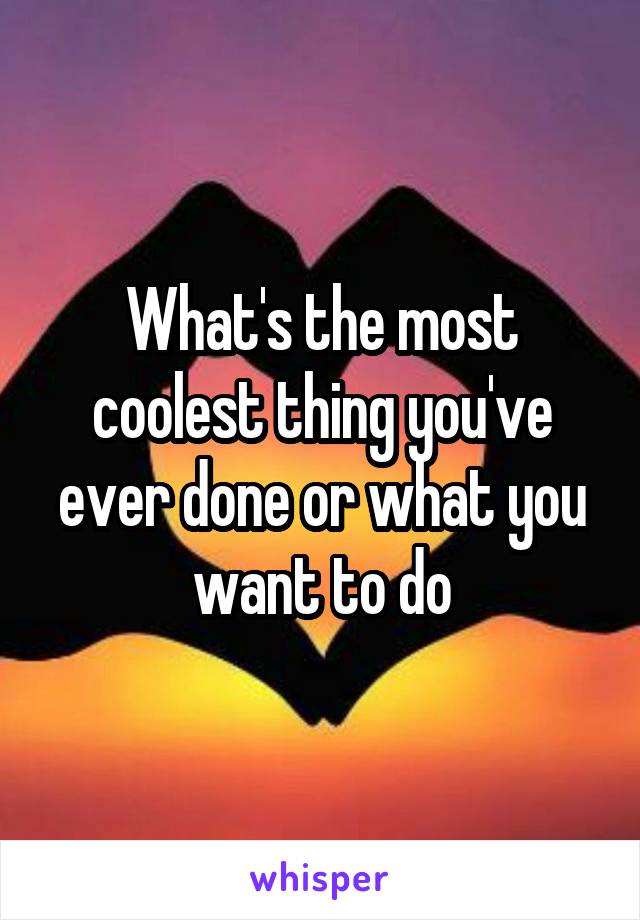 What's the most coolest thing you've ever done or what you want to do