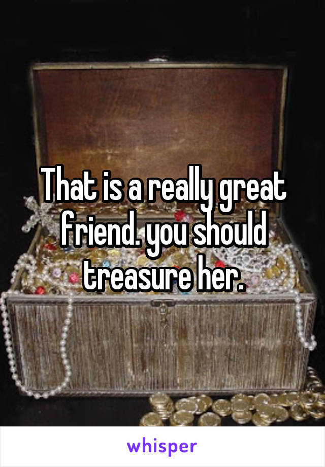 That is a really great friend. you should treasure her.