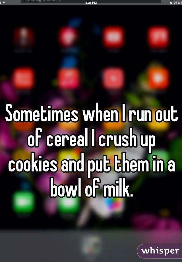Sometimes when I run out of cereal I crush up cookies and put them in a bowl of milk. 