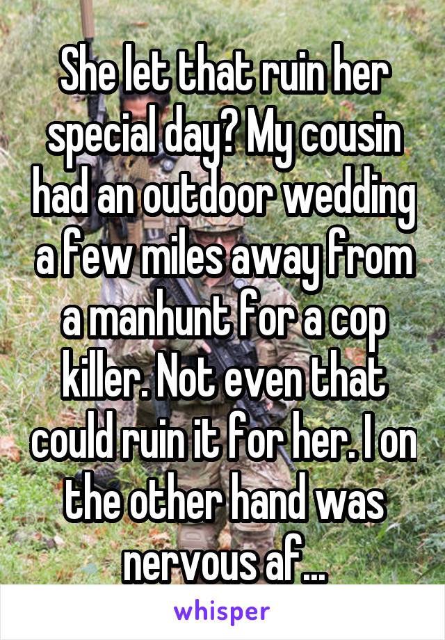 She let that ruin her special day? My cousin had an outdoor wedding a few miles away from a manhunt for a cop killer. Not even that could ruin it for her. I on the other hand was nervous af...