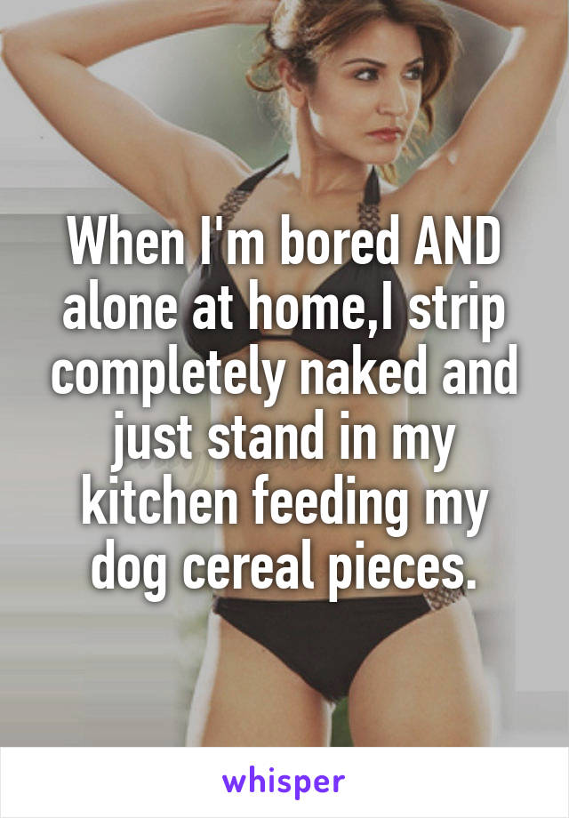When I'm bored AND alone at home,I strip completely naked and just stand in my kitchen feeding my dog cereal pieces.