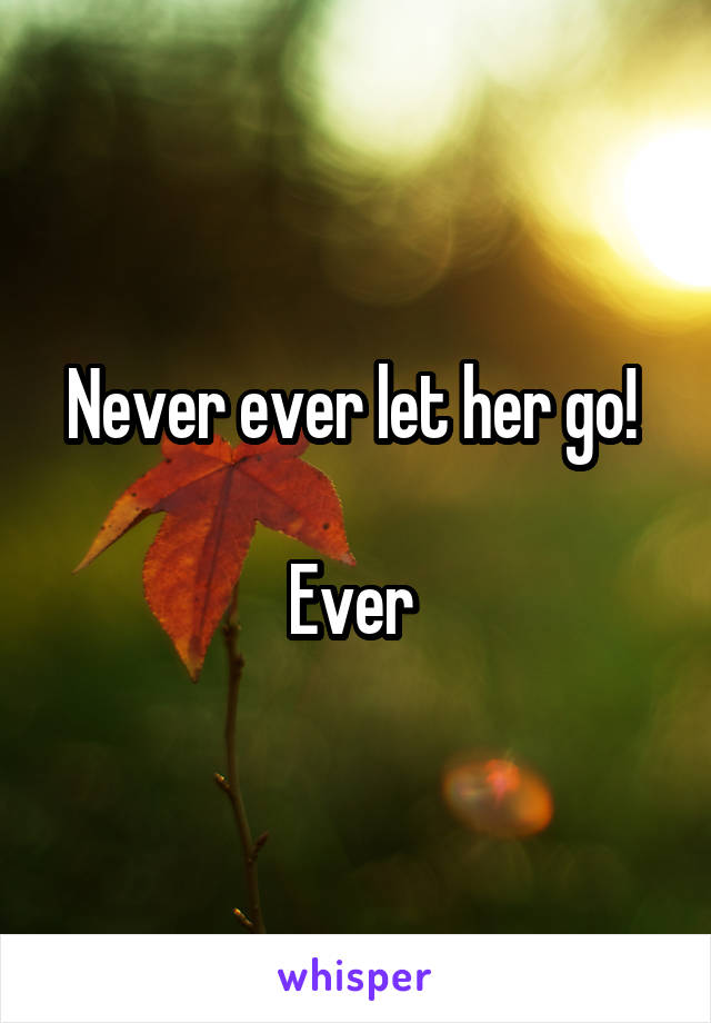 Never ever let her go! 

Ever 