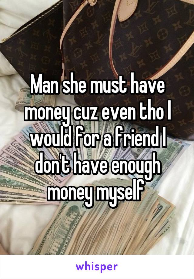 Man she must have money cuz even tho I would for a friend I don't have enough money myself 