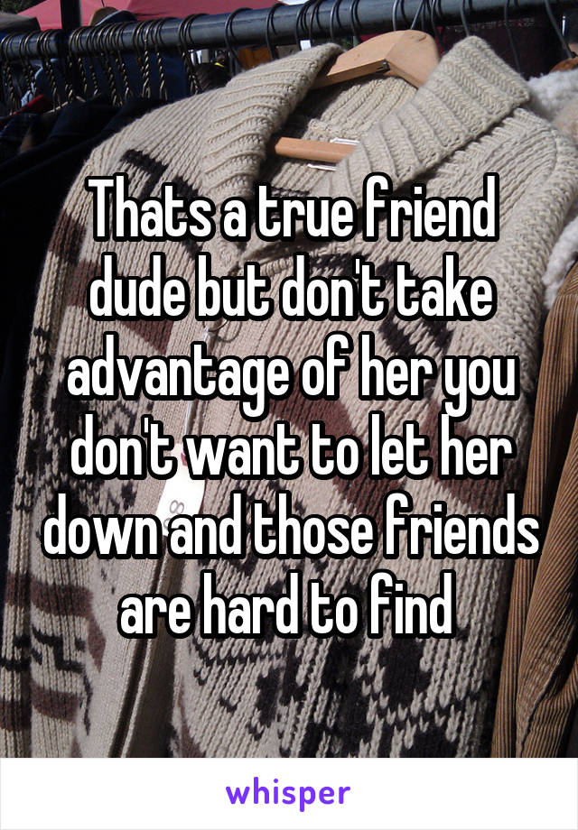 Thats a true friend dude but don't take advantage of her you don't want to let her down and those friends are hard to find 