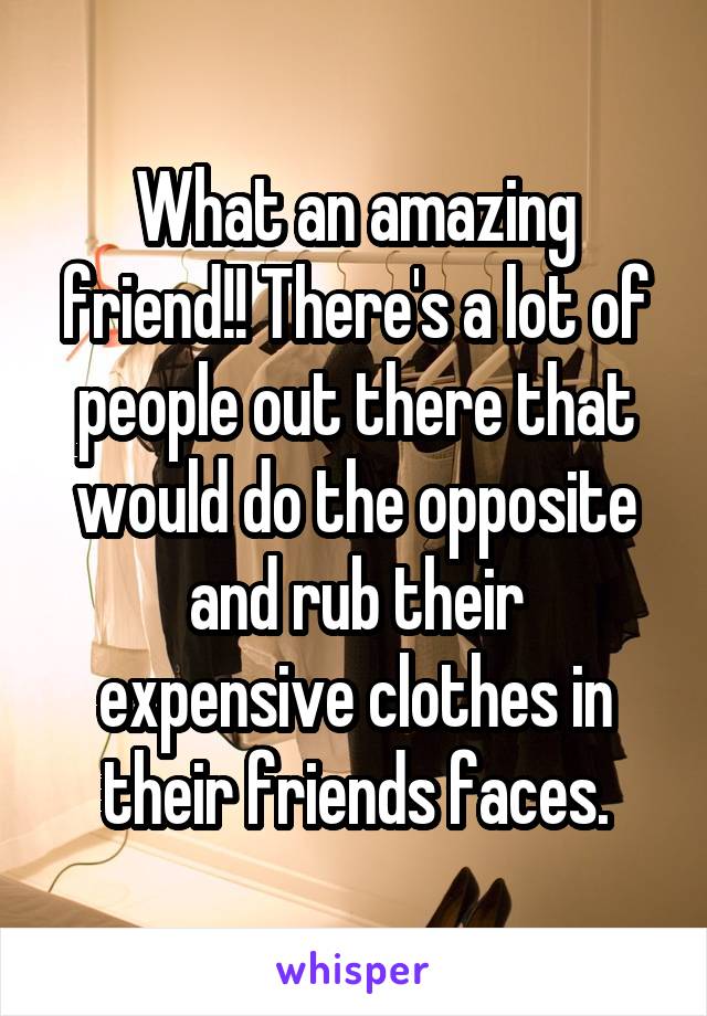 What an amazing friend!! There's a lot of people out there that would do the opposite and rub their
expensive clothes in their friends faces.