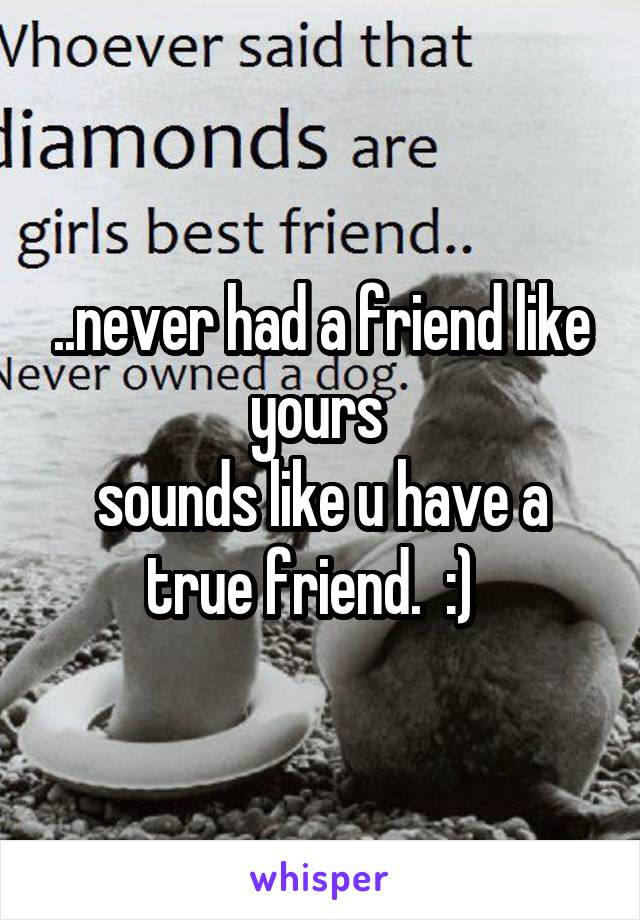 ..never had a friend like yours 
sounds like u have a true friend.  :)  