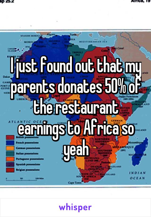 I just found out that my parents donates 50% of the restaurant earnings to Africa so yeah