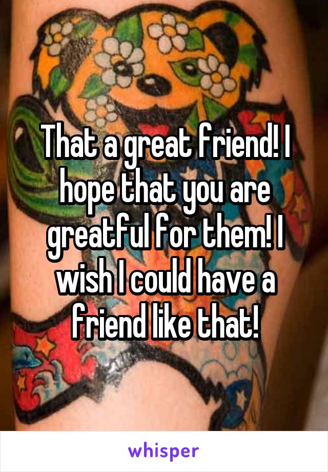 That a great friend! I hope that you are greatful for them! I wish I could have a friend like that!