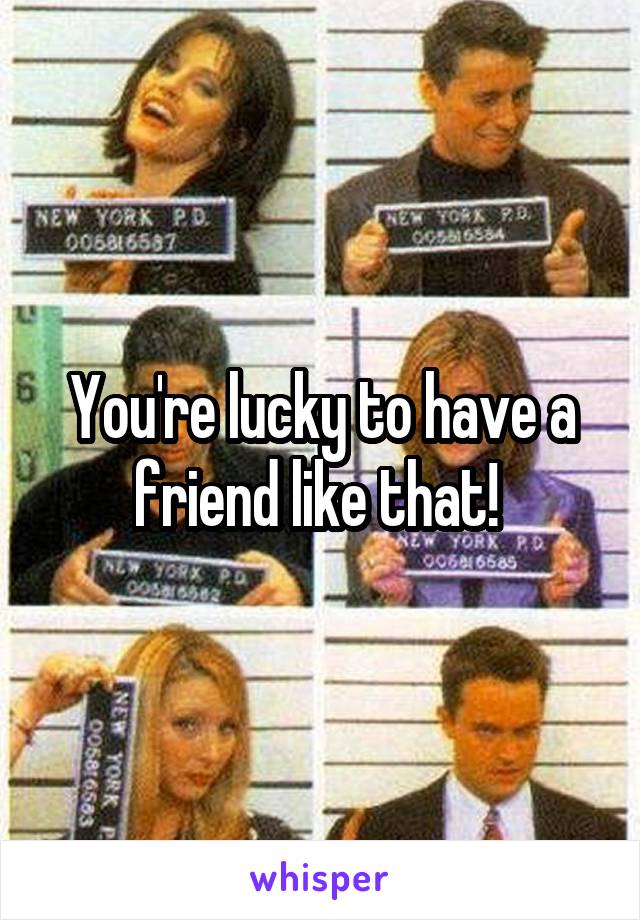 You're lucky to have a friend like that! 