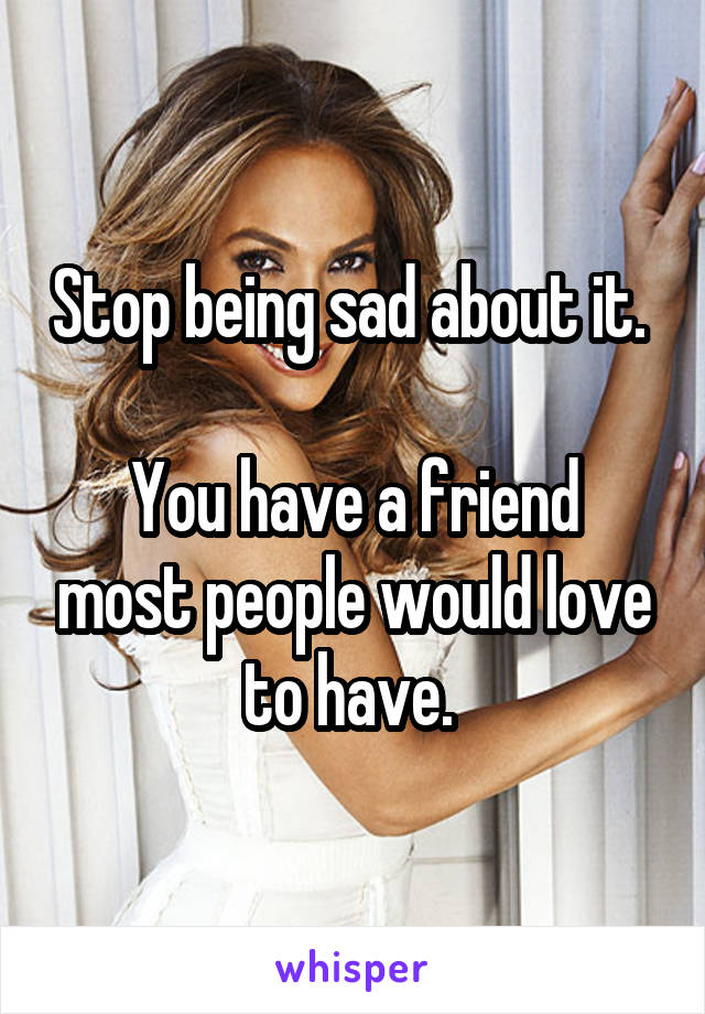 Stop being sad about it. 

You have a friend most people would love to have. 