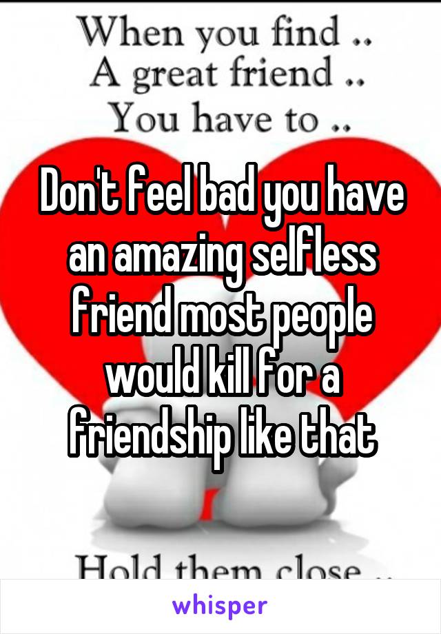 Don't feel bad you have an amazing selfless friend most people would kill for a friendship like that