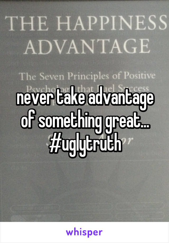 never take advantage of something great... #uglytruth