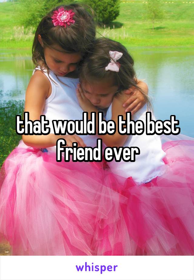 that would be the best friend ever