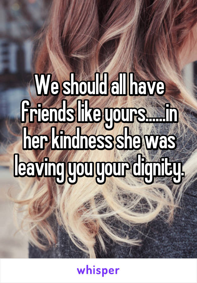 We should all have friends like yours......in her kindness she was leaving you your dignity.
