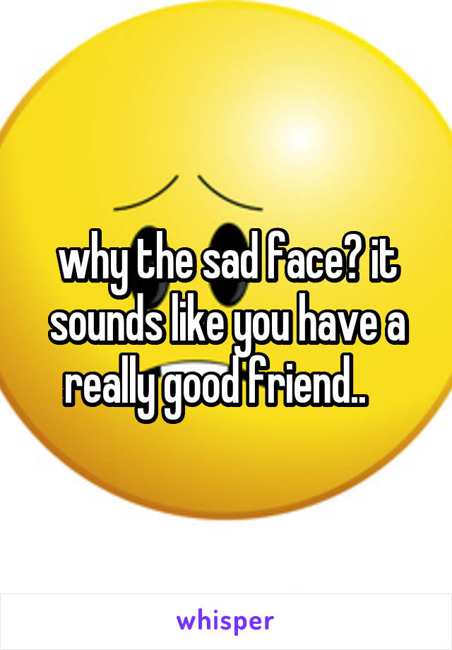 why the sad face? it sounds like you have a really good friend..   