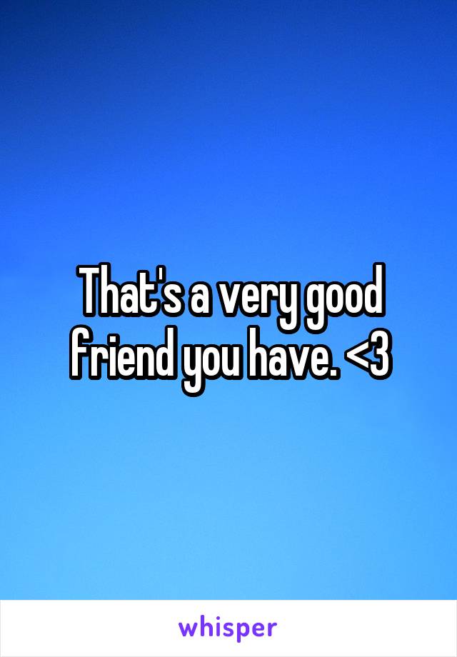 That's a very good friend you have. <3