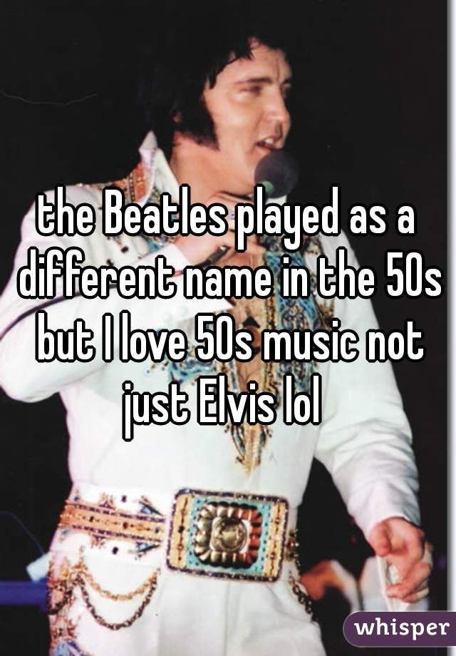the Beatles played as a different name in the 50s but I love 50s music not just Elvis lol  