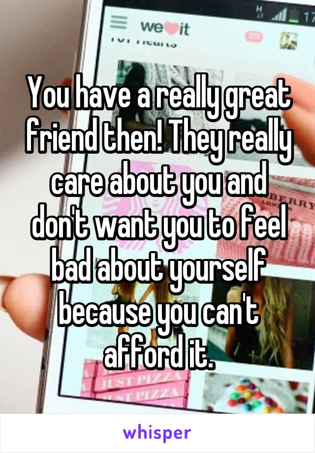 You have a really great friend then! They really care about you and don't want you to feel bad about yourself because you can't afford it.