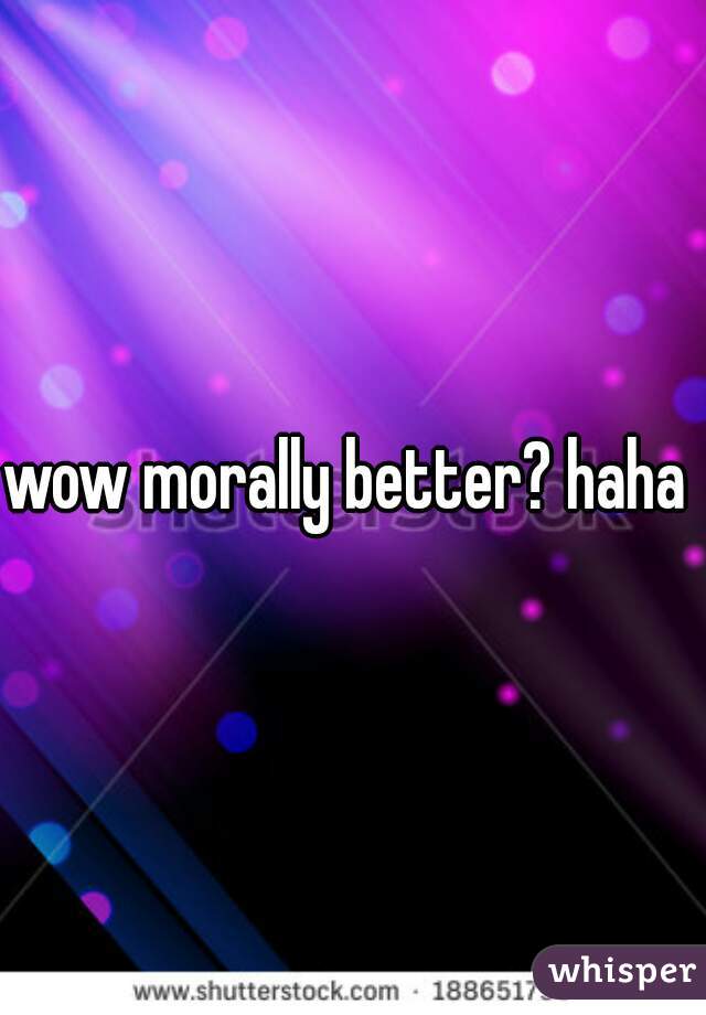 wow morally better? haha 