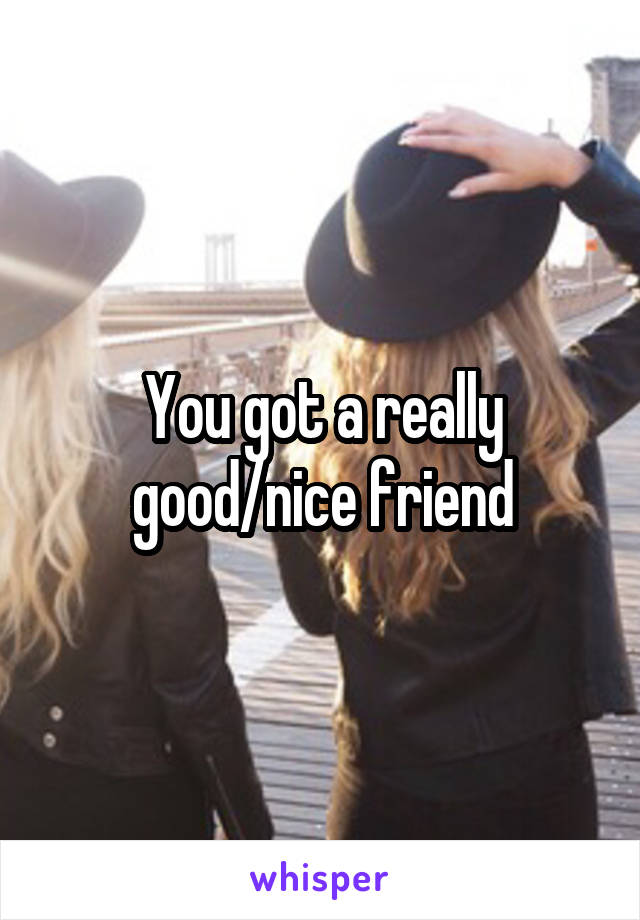 You got a really good/nice friend