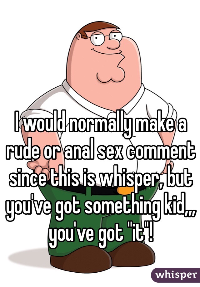 I would normally make a rude or anal sex comment since this is whisper, but you've got something kid,,, you've got "it"!