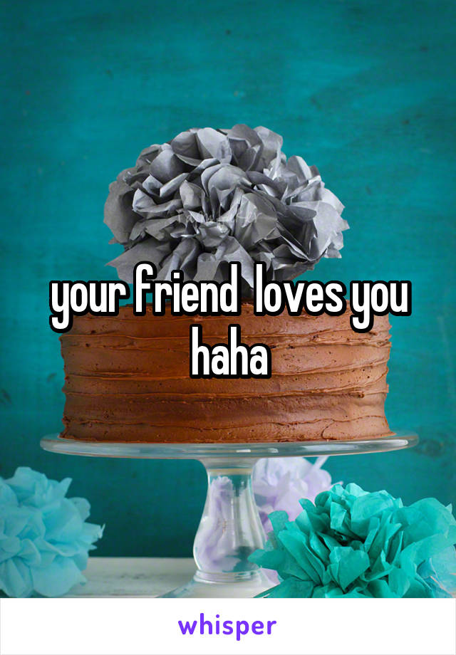 your friend  loves you haha