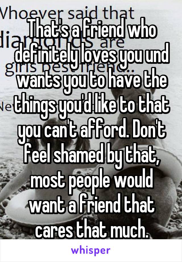 That's a friend who definitely loves you und wants you to have the things you'd like to that you can't afford. Don't feel shamed by that, most people would want a friend that cares that much.