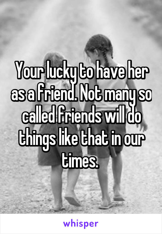 Your lucky to have her as a friend. Not many so called friends will do things like that in our times. 