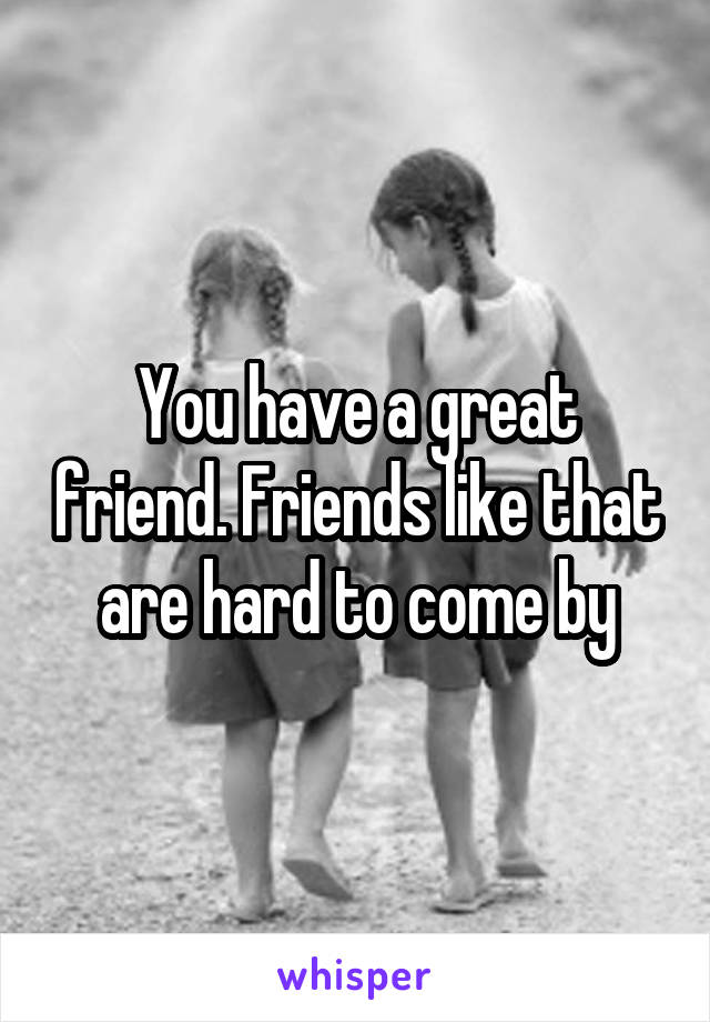 You have a great friend. Friends like that are hard to come by