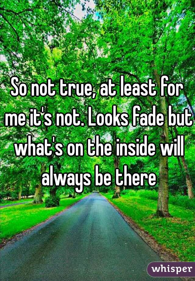 So not true, at least for me it's not. Looks fade but what's on the inside will always be there