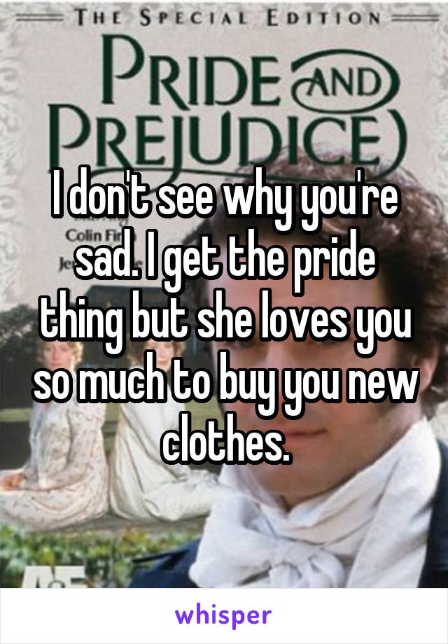 I don't see why you're sad. I get the pride thing but she loves you so much to buy you new clothes.