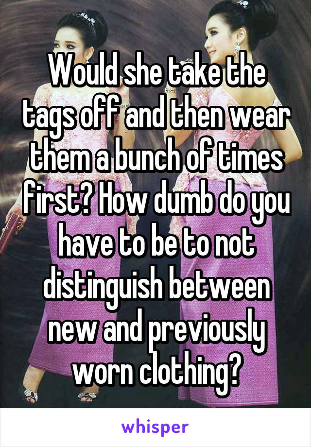 Would she take the tags off and then wear them a bunch of times first? How dumb do you have to be to not distinguish between new and previously worn clothing?