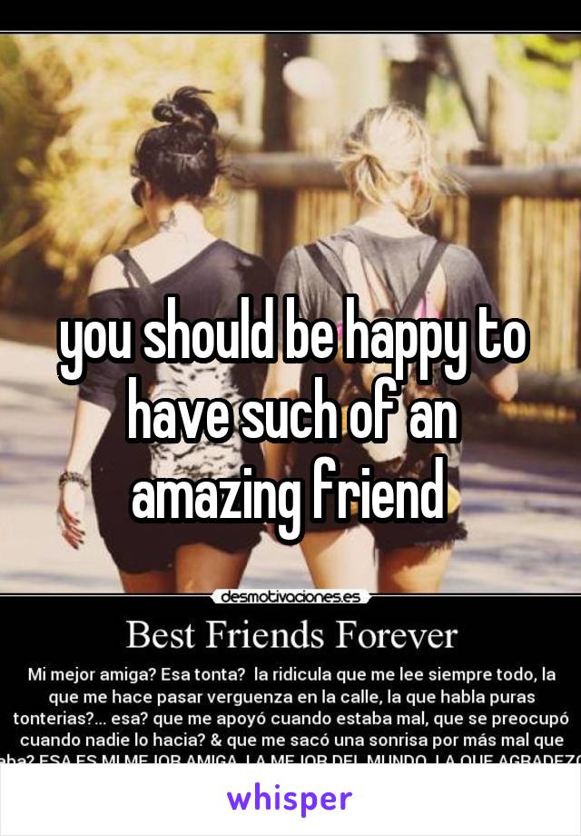 you should be happy to have such of an amazing friend 