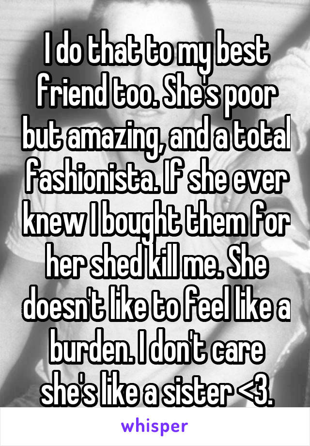 I do that to my best friend too. She's poor but amazing, and a total fashionista. If she ever knew I bought them for her shed kill me. She doesn't like to feel like a burden. I don't care she's like a sister <3.