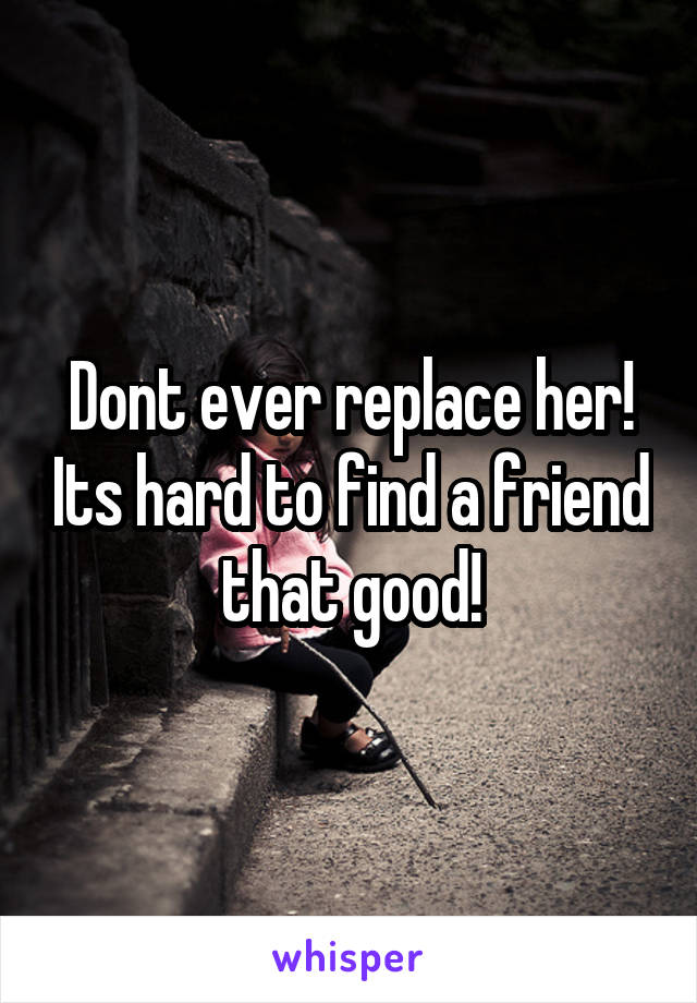 Dont ever replace her! Its hard to find a friend that good!