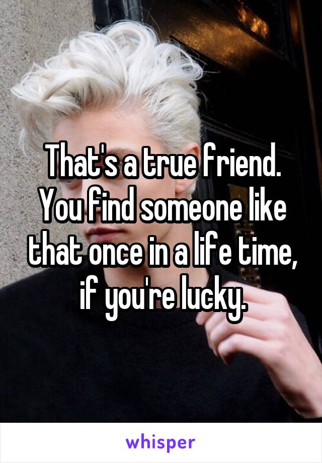 That's a true friend. You find someone like that once in a life time, if you're lucky.