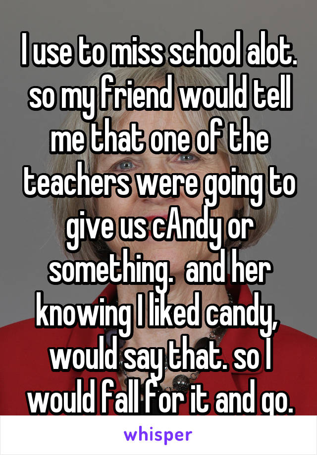 I use to miss school alot. so my friend would tell me that one of the teachers were going to give us cAndy or something.  and her knowing I liked candy,  would say that. so I would fall for it and go.