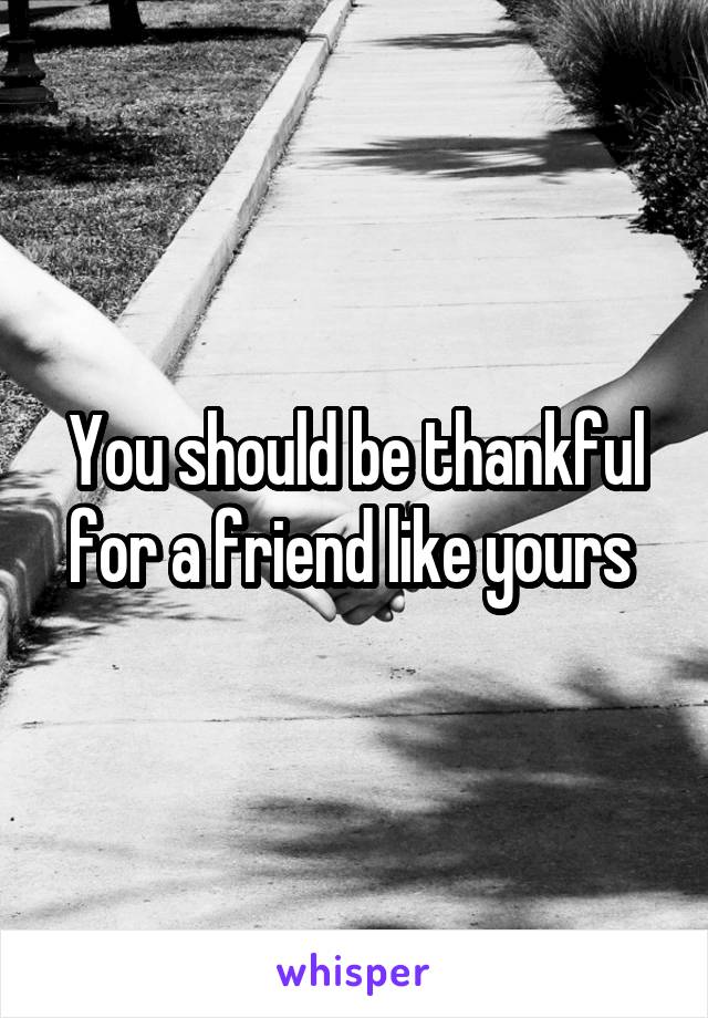 You should be thankful for a friend like yours 